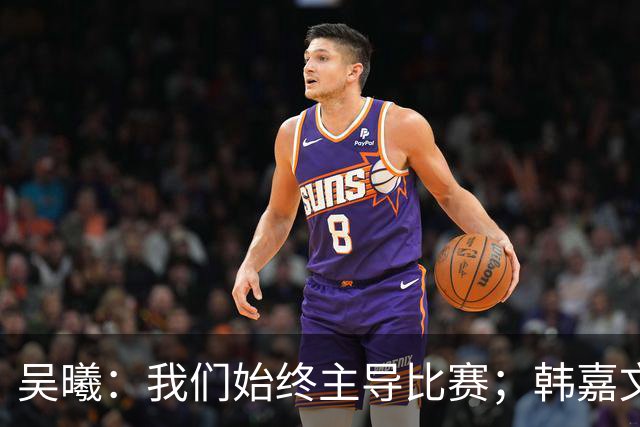 吴曦：我们始终主导比赛；韩嘉文的进球是辛勤训练的收获